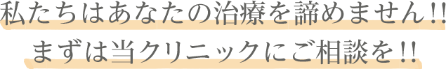 私たちはあなたの治療を諦めません！！ まずは当クリニックにご相談を！！